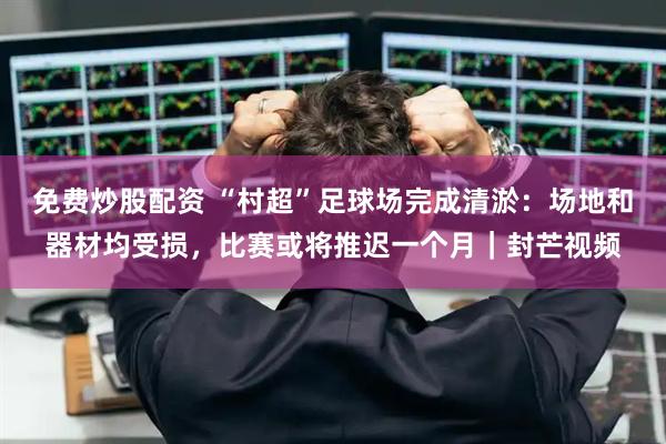 免费炒股配资 “村超”足球场完成清淤：场地和器材均受损，比赛或将推迟一个月｜封芒视频
