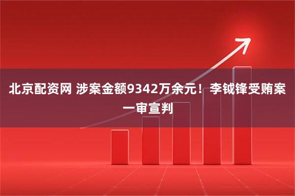 北京配资网 涉案金额9342万余元！李钺锋受贿案一审宣判