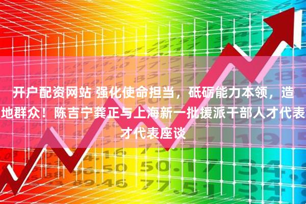 开户配资网站 强化使命担当，砥砺能力本领，造福当地群众！陈吉宁龚正与上海新一批援派干部人才代表座谈