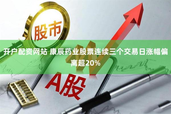 开户配资网站 康辰药业股票连续三个交易日涨幅偏离超20%