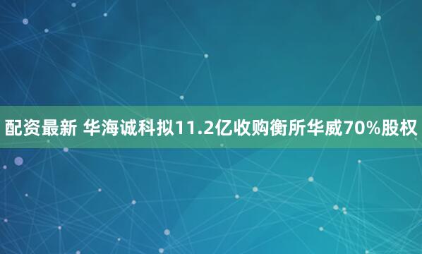 配资最新 华海诚科拟11.2亿收购衡所华威70%股权