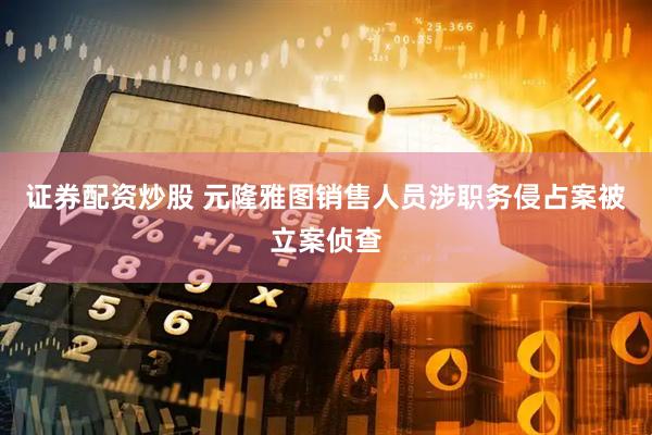 证券配资炒股 元隆雅图销售人员涉职务侵占案被立案侦查