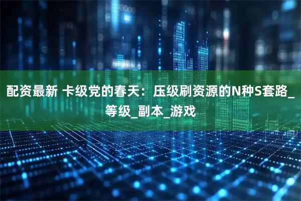 配资最新 卡级党的春天：压级刷资源的N种S套路_等级_副本_游戏