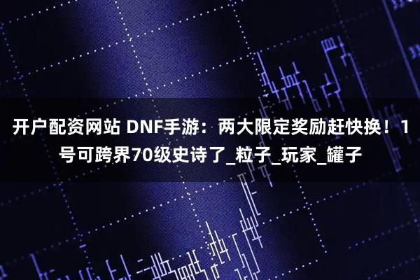 开户配资网站 DNF手游：两大限定奖励赶快换！1号可跨界70级史诗了_粒子_玩家_罐子