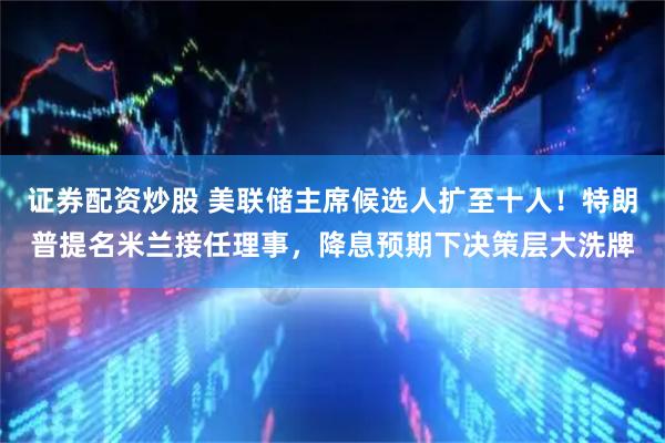 证券配资炒股 美联储主席候选人扩至十人！特朗普提名米兰接任理事，降息预期下决策层大洗牌
