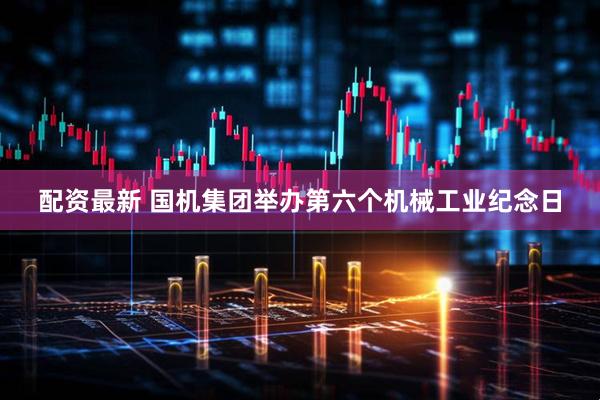 配资最新 国机集团举办第六个机械工业纪念日