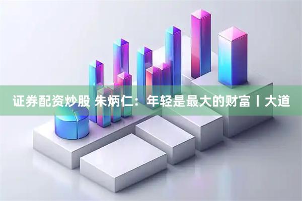 证券配资炒股 朱炳仁：年轻是最大的财富丨大道