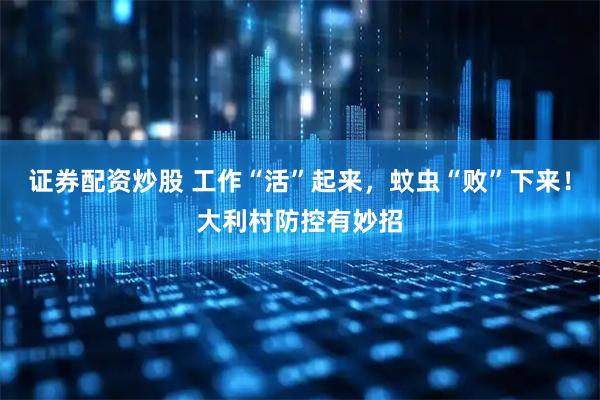 证券配资炒股 工作“活”起来，蚊虫“败”下来！大利村防控有妙招