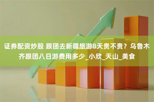 证券配资炒股 跟团去新疆旅游8天贵不贵？乌鲁木齐跟团八日游费用多少_小欣_天山_美食