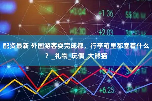 配资最新 外国游客耍完成都，行李箱里都塞着什么？_礼物_玩偶_大熊猫