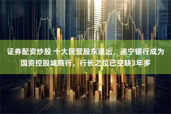 证券配资炒股 十大民营股东退出，遂宁银行成为国资控股城商行，行长之位已空缺3年多