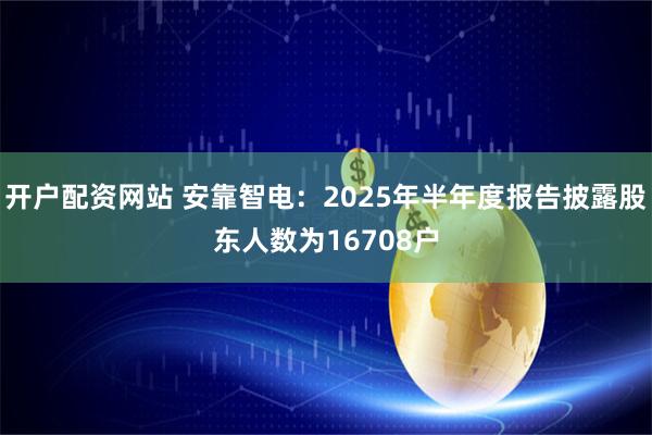 开户配资网站 安靠智电：2025年半年度报告披露股东人数为16708户