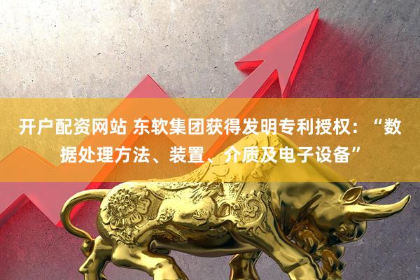 开户配资网站 东软集团获得发明专利授权：“数据处理方法、装置、介质及电子设备”