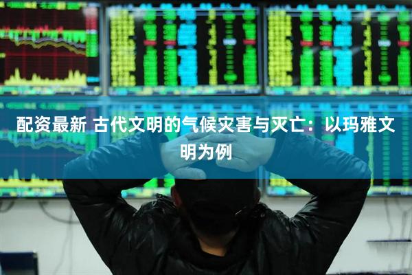配资最新 古代文明的气候灾害与灭亡：以玛雅文明为例