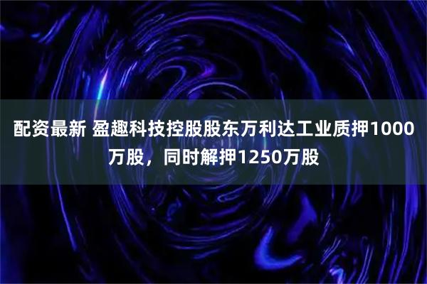 配资最新 盈趣科技控股股东万利达工业质押1000万股，同时解押1250万股