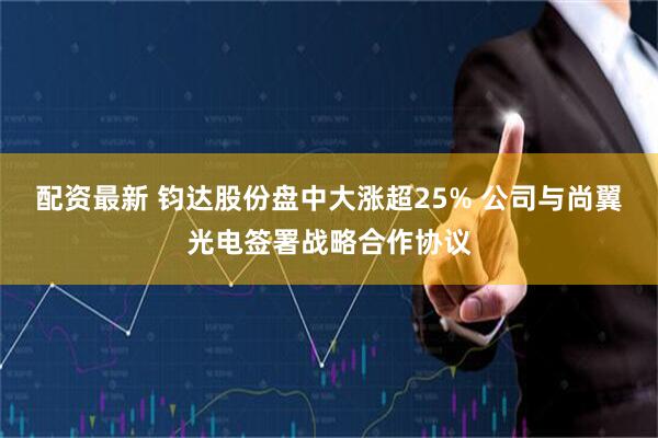 配资最新 钧达股份盘中大涨超25% 公司与尚翼光电签署战略合作协议