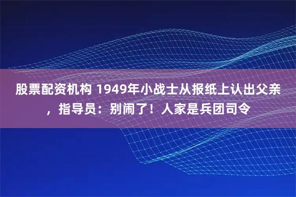 股票配资机构 1949年小战士从报纸上认出父亲，指导员：别闹了！人家是兵团司令